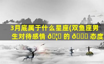 3月底属于什么星座(双鱼座男生对待感情 🦄 的 🍁 态度)
